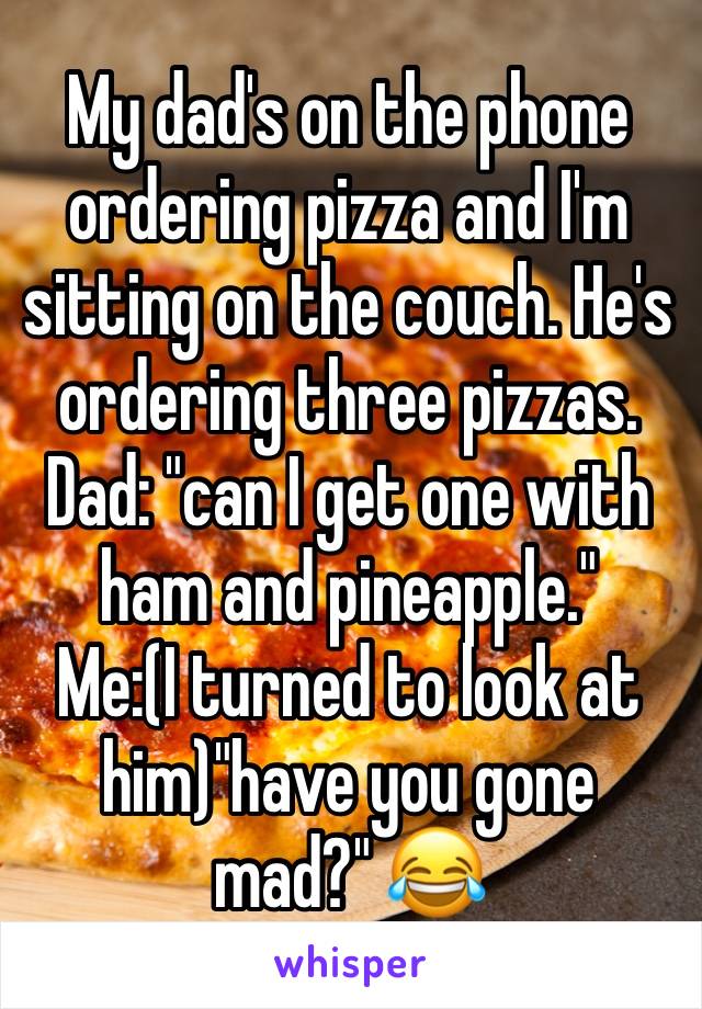 My dad's on the phone ordering pizza and I'm sitting on the couch. He's ordering three pizzas.
Dad: "can I get one with ham and pineapple."
Me:(I turned to look at him)"have you gone mad?" 😂