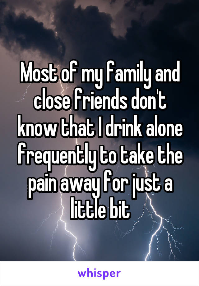 Most of my family and close friends don't know that I drink alone frequently to take the pain away for just a little bit