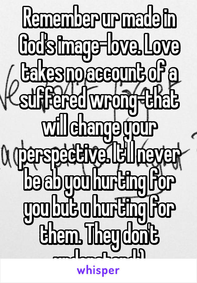 Remember ur made in God's image-love. Love takes no account of a suffered wrong-that will change your perspective. It'll never be ab you hurting for you but u hurting for them. They don't understand:)