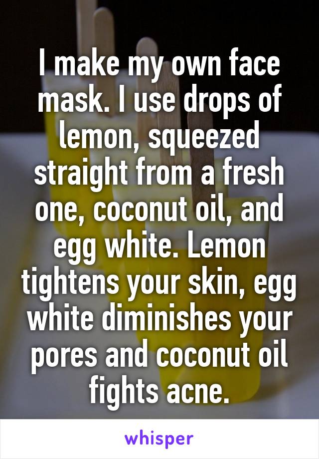 I make my own face mask. I use drops of lemon, squeezed straight from a fresh one, coconut oil, and egg white. Lemon tightens your skin, egg white diminishes your pores and coconut oil fights acne.