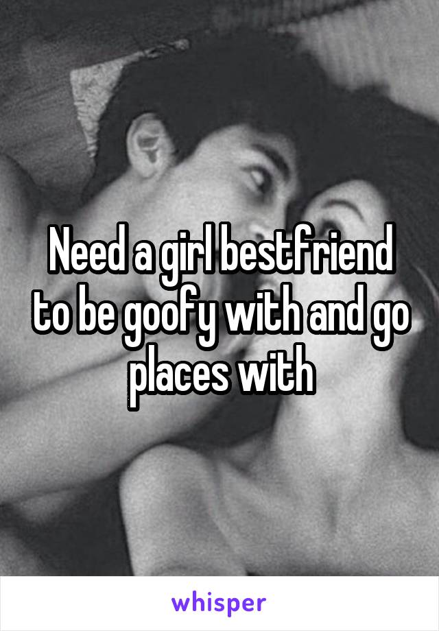 Need a girl bestfriend to be goofy with and go places with