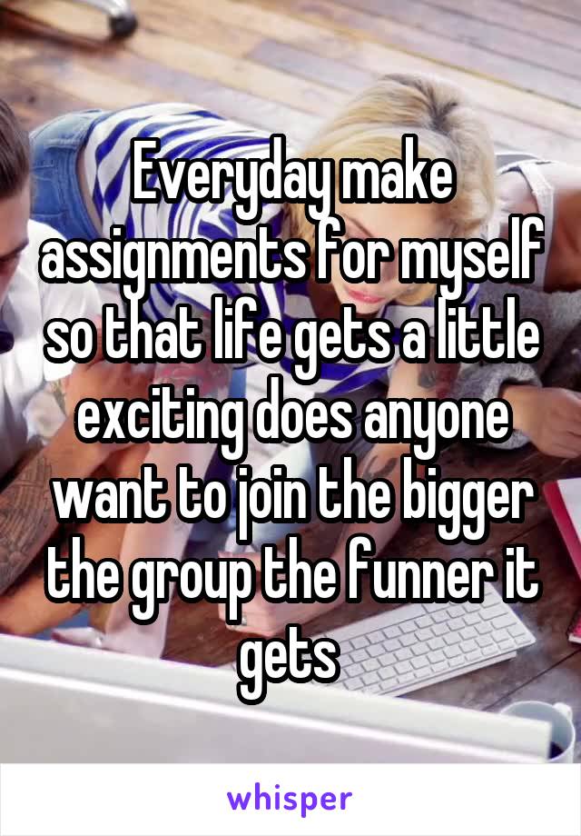 Everyday make assignments for myself so that life gets a little exciting does anyone want to join the bigger the group the funner it gets 