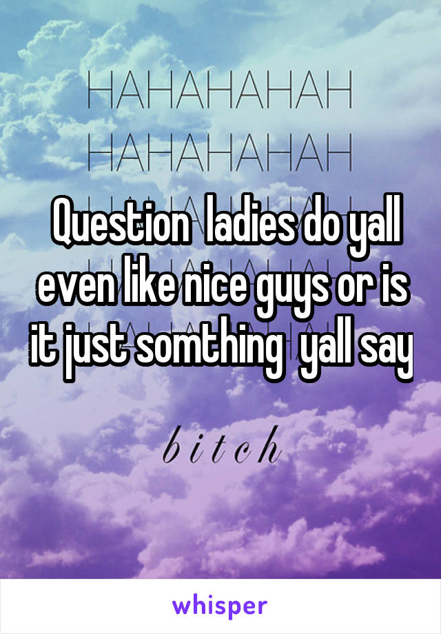  Question  ladies do yall even like nice guys or is it just somthing  yall say 