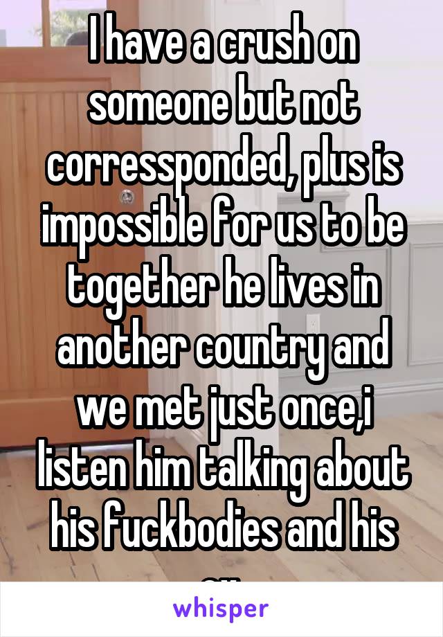 I have a crush on someone but not corressponded, plus is impossible for us to be together he lives in another country and we met just once,i listen him talking about his fuckbodies and his ex.