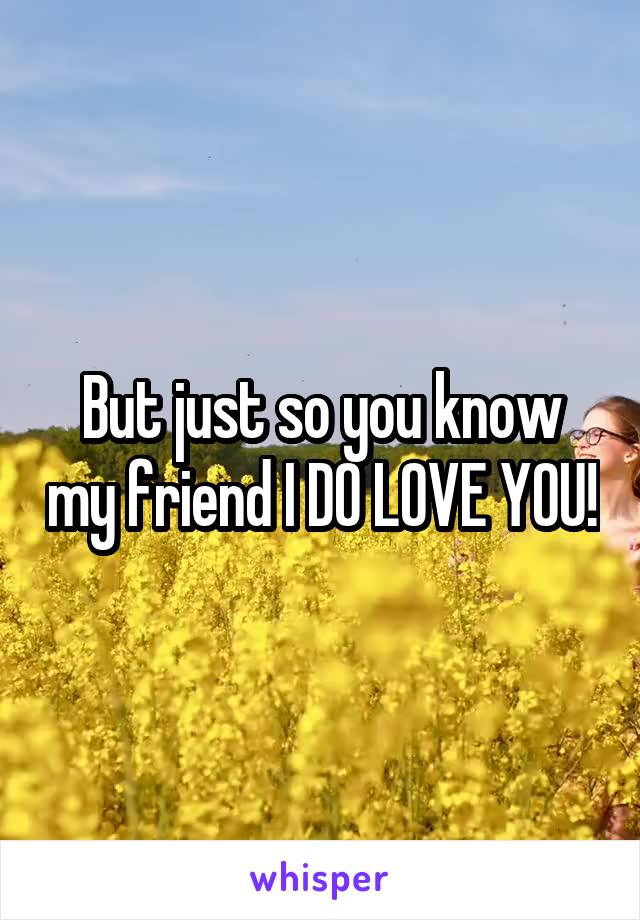 But just so you know my friend I DO LOVE YOU!