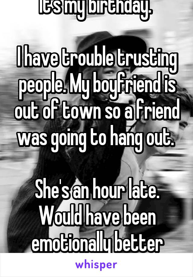 It's my birthday. 

I have trouble trusting people. My boyfriend is out of town so a friend was going to hang out. 

She's an hour late. Would have been emotionally better without plans. 