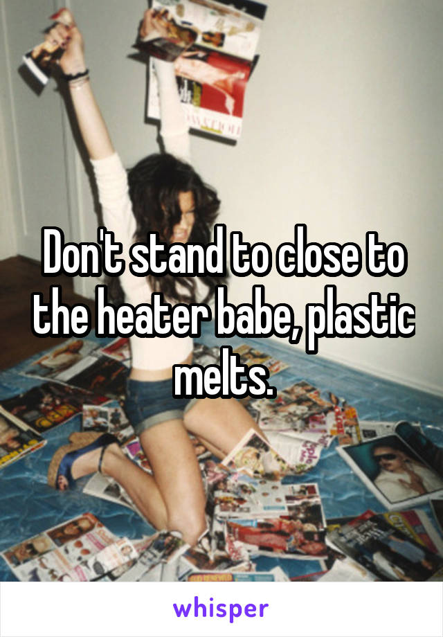 Don't stand to close to the heater babe, plastic melts.