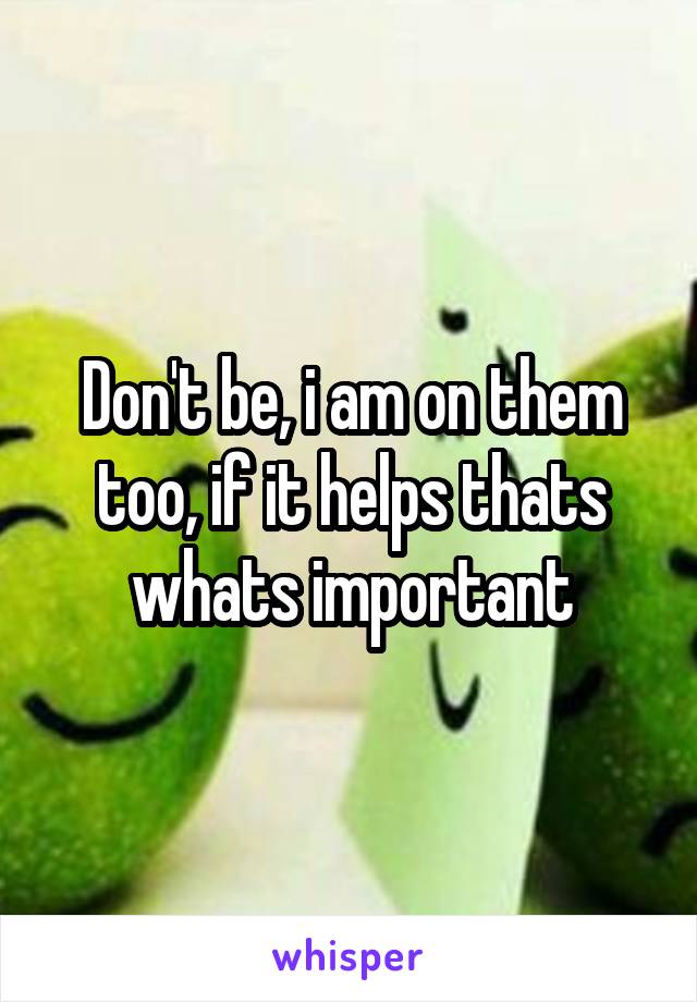 Don't be, i am on them too, if it helps thats whats important