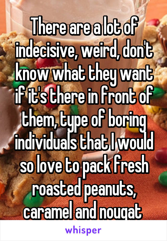 There are a lot of indecisive, weird, don't know what they want if it's there in front of them, type of boring individuals that I would so love to pack fresh roasted peanuts, caramel and nougat 