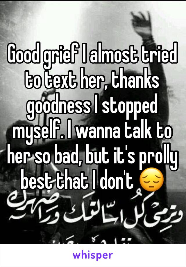 Good grief I almost tried to text her, thanks goodness I stopped myself. I wanna talk to her so bad, but it's prolly best that I don't 😔