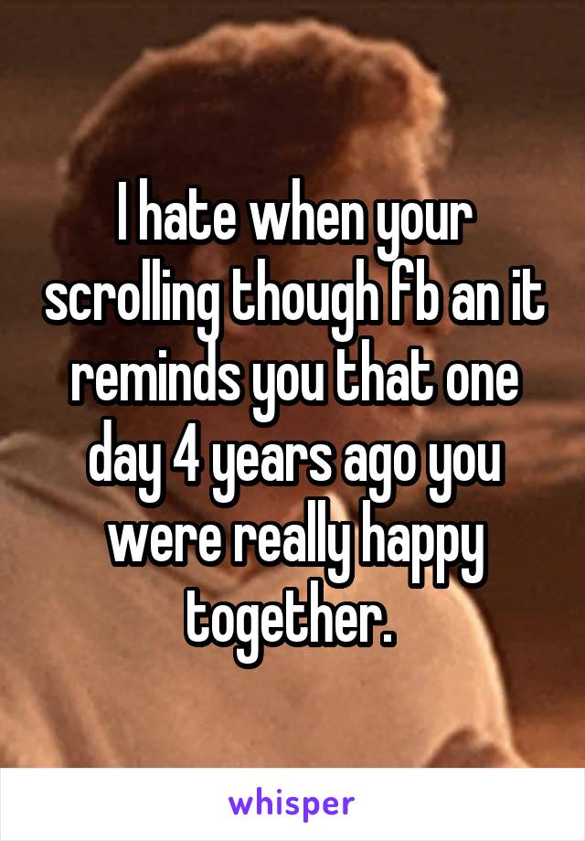 I hate when your scrolling though fb an it reminds you that one day 4 years ago you were really happy together. 