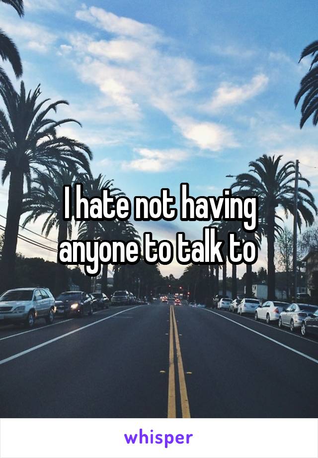 I hate not having anyone to talk to 