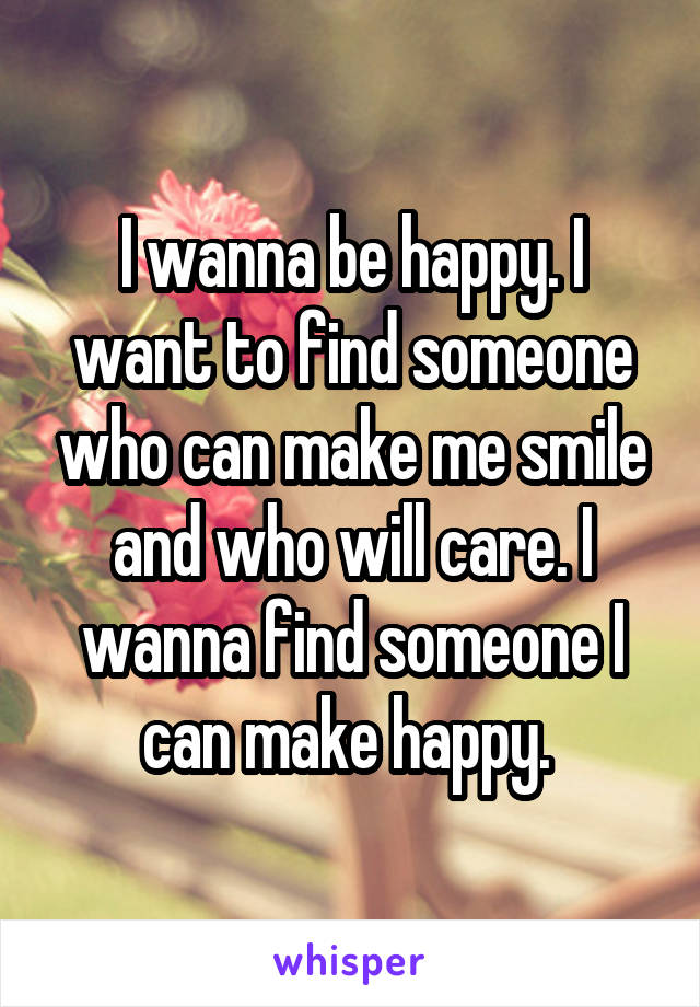 I wanna be happy. I want to find someone who can make me smile and who will care. I wanna find someone I can make happy. 