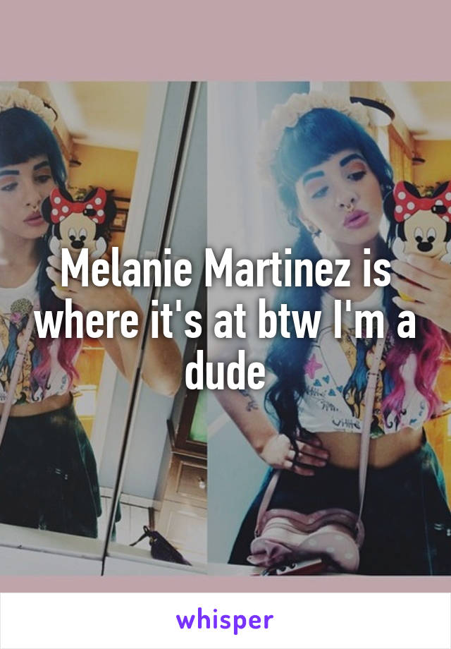 Melanie Martinez is where it's at btw I'm a dude