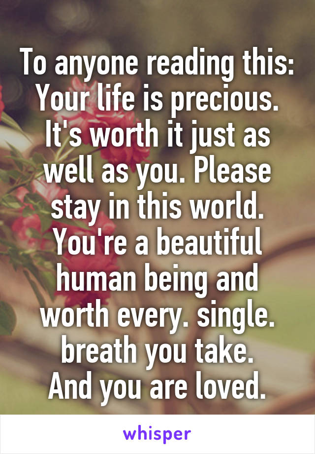 To anyone reading this:
Your life is precious. It's worth it just as well as you. Please stay in this world. You're a beautiful human being and worth every. single. breath you take.
And you are loved.