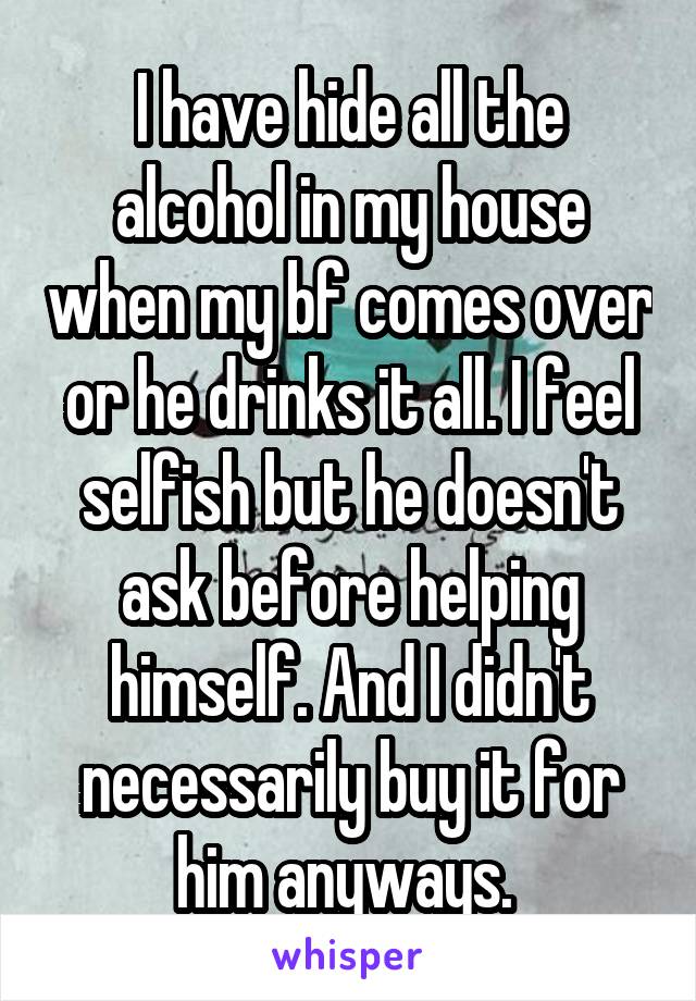 I have hide all the alcohol in my house when my bf comes over or he drinks it all. I feel selfish but he doesn't ask before helping himself. And I didn't necessarily buy it for him anyways. 