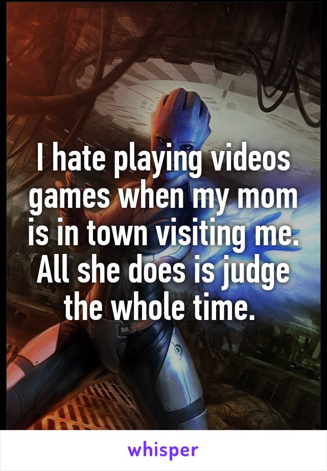 I hate playing videos games when my mom is in town visiting me. All she does is judge the whole time. 