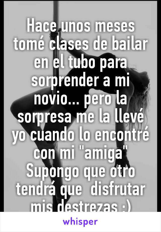 Hace unos meses tomé clases de bailar en el tubo para sorprender a mi novio... pero la sorpresa me la llevé yo cuando lo encontré con mi "amiga"
Supongo que otro tendrá que  disfrutar mis destrezas :)