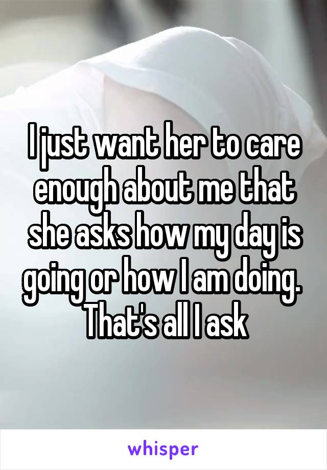 I just want her to care enough about me that she asks how my day is going or how I am doing.  That's all I ask