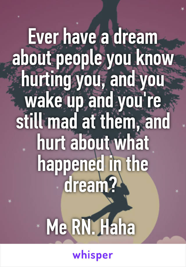 Ever have a dream about people you know hurting you, and you wake up and you're still mad at them, and hurt about what happened in the dream? 

Me RN. Haha 