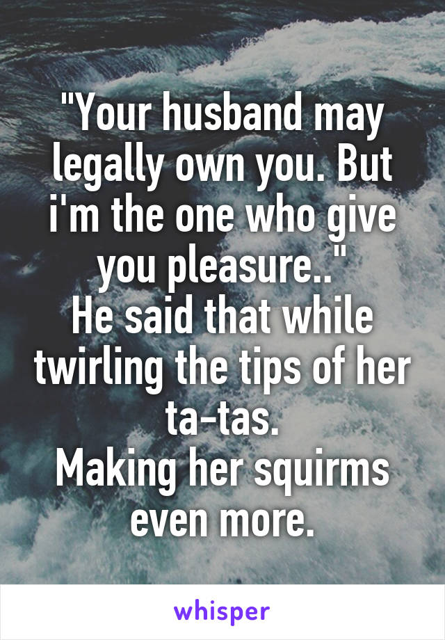 "Your husband may legally own you. But i'm the one who give you pleasure.."
He said that while twirling the tips of her ta-tas.
Making her squirms even more.