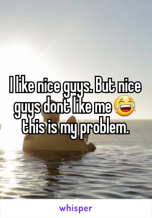 I like nice guys. But nice guys dont like me😂 this is my problem.