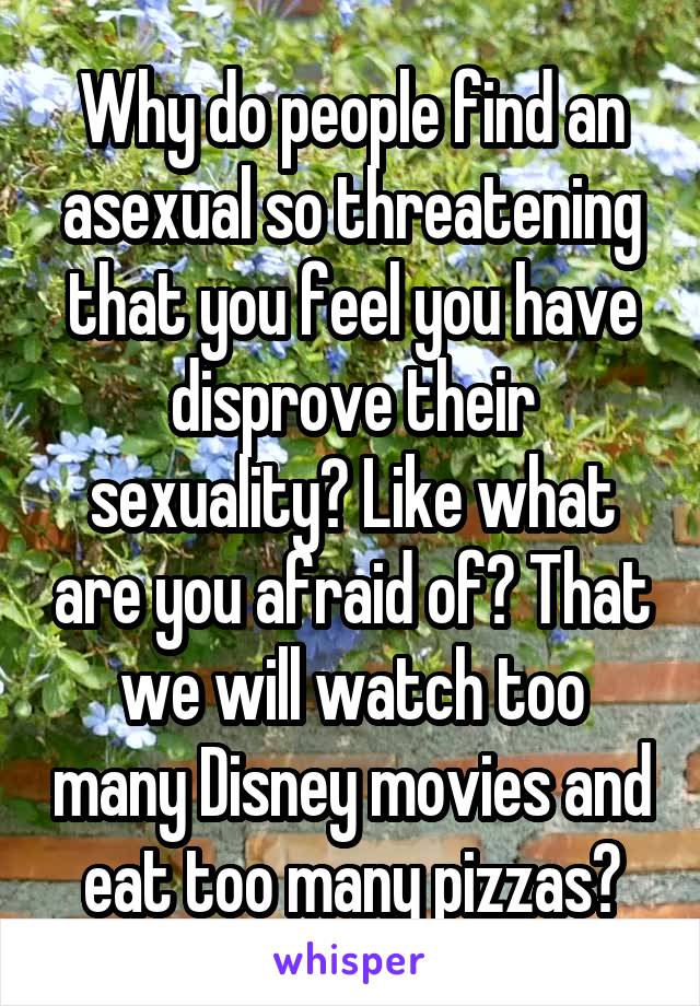 Why do people find an asexual so threatening that you feel you have disprove their sexuality? Like what are you afraid of? That we will watch too many Disney movies and eat too many pizzas?