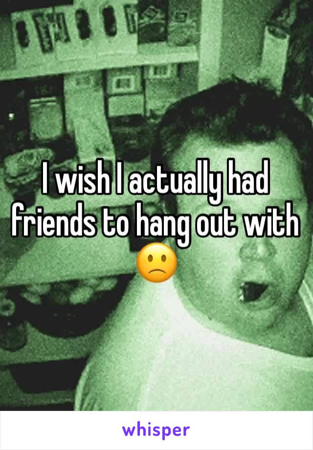 I wish I actually had friends to hang out with 🙁