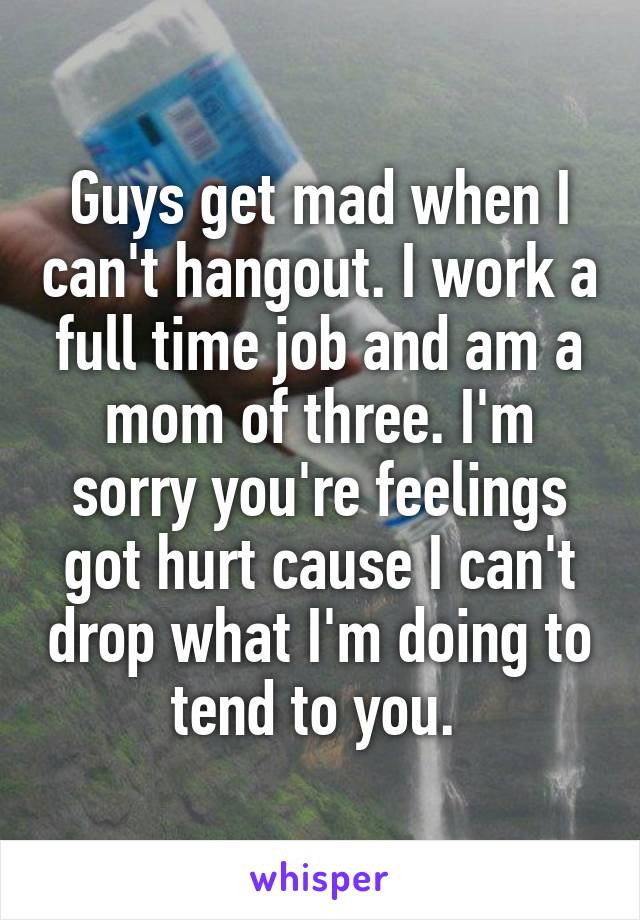 Guys get mad when I can't hangout. I work a full time job and am a mom of three. I'm sorry you're feelings got hurt cause I can't drop what I'm doing to tend to you. 