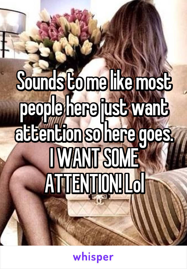 Sounds to me like most people here just want attention so here goes. I WANT SOME ATTENTION! Lol