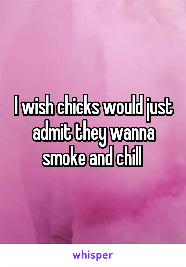 I wish chicks would just admit they wanna smoke and chill 