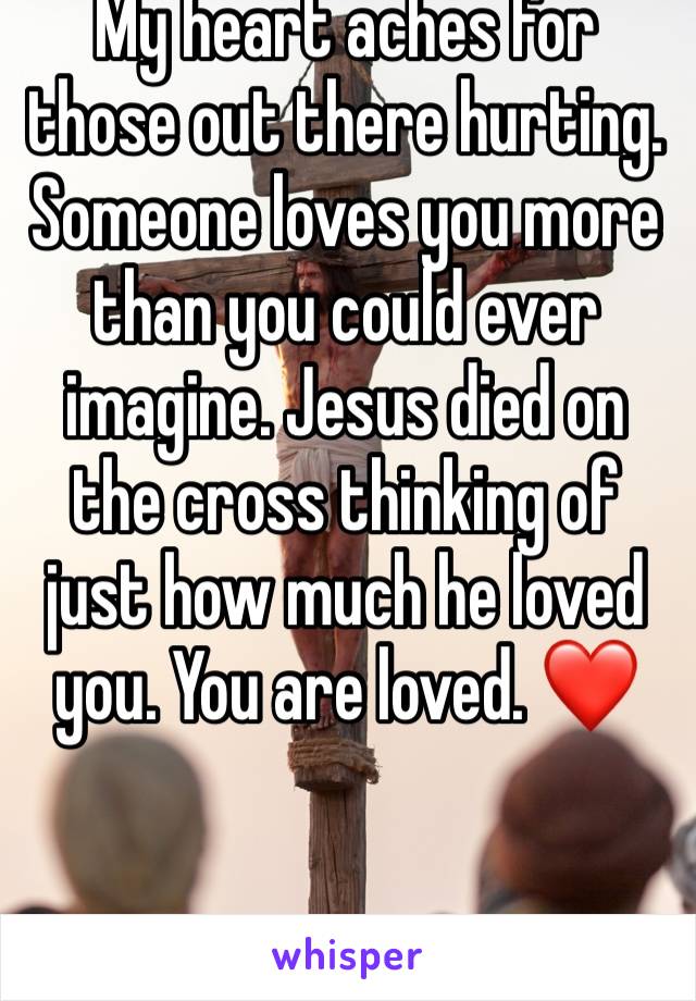 My heart aches for those out there hurting. Someone loves you more than you could ever imagine. Jesus died on the cross thinking of just how much he loved you. You are loved. ❤️