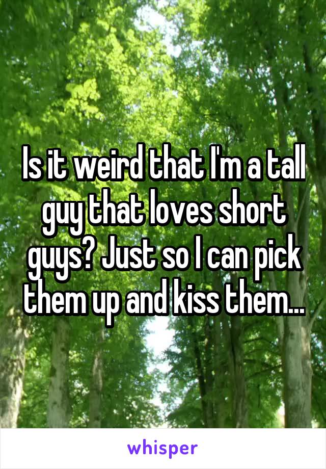 Is it weird that I'm a tall guy that loves short guys? Just so I can pick them up and kiss them...