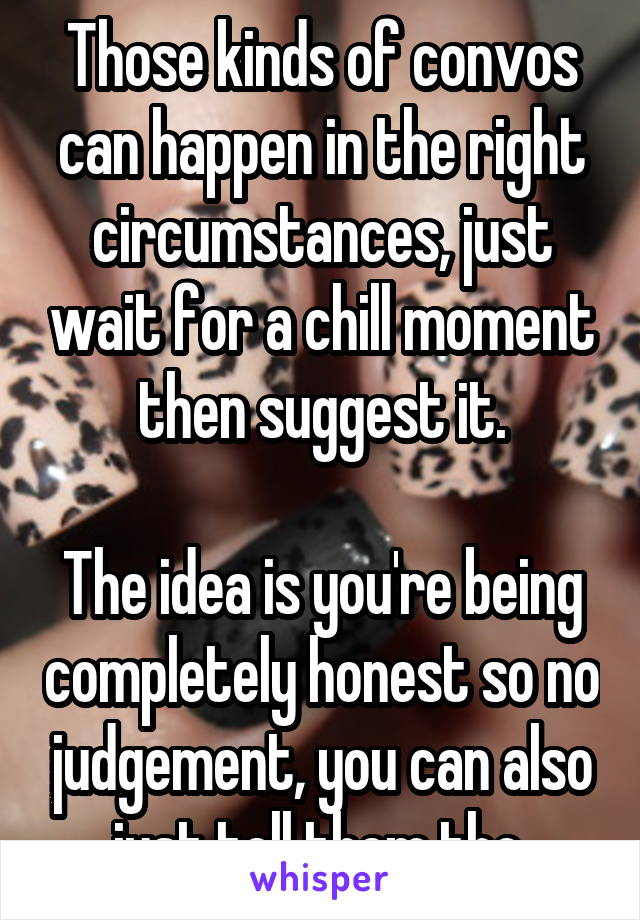 Those kinds of convos can happen in the right circumstances, just wait for a chill moment then suggest it.

The idea is you're being completely honest so no judgement, you can also just tell them tho.