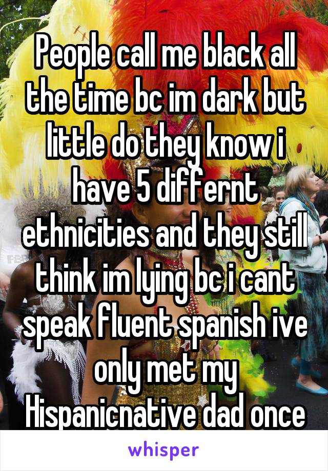 People call me black all the time bc im dark but little do they know i have 5 differnt ethnicities and they still think im lying bc i cant speak fluent spanish ive only met my Hispanic\native dad once