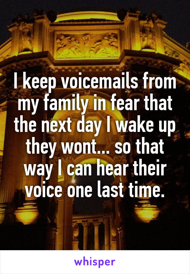 I keep voicemails from my family in fear that the next day I wake up they wont... so that way I can hear their voice one last time.