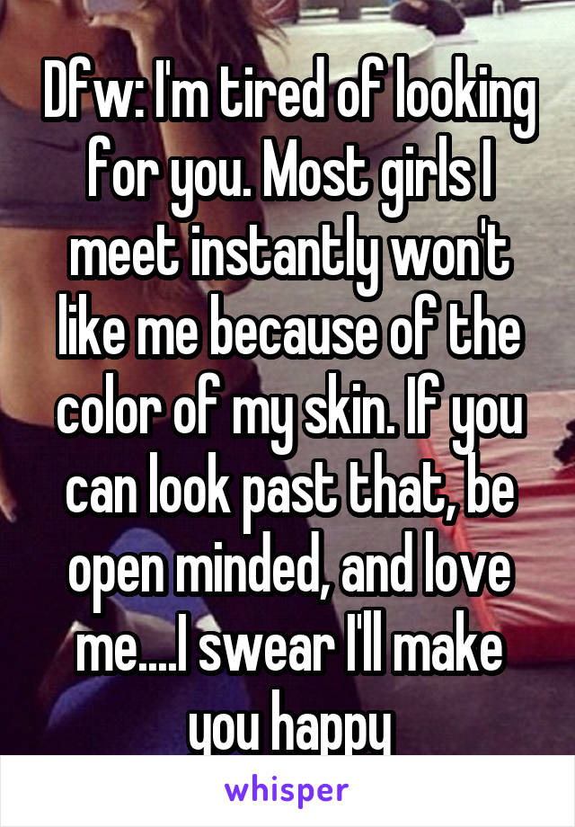 Dfw: I'm tired of looking for you. Most girls I meet instantly won't like me because of the color of my skin. If you can look past that, be open minded, and love me....I swear I'll make you happy