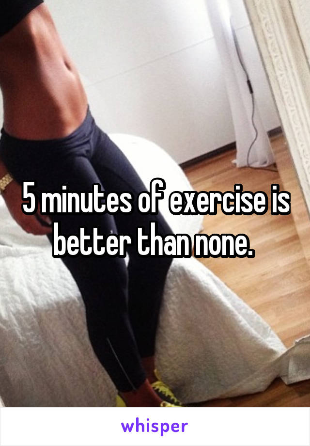 5 minutes of exercise is better than none. 