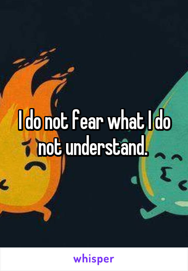 I do not fear what I do not understand. 