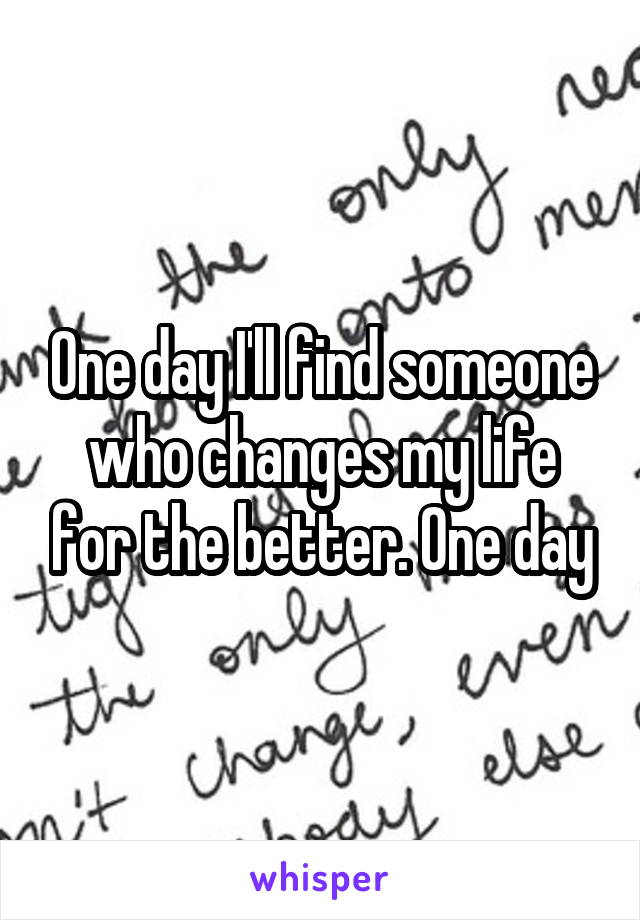 One day I'll find someone who changes my life for the better. One day