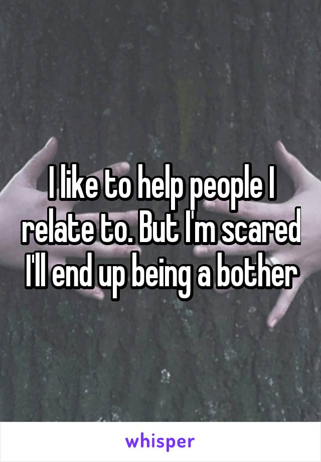 I like to help people I relate to. But I'm scared I'll end up being a bother