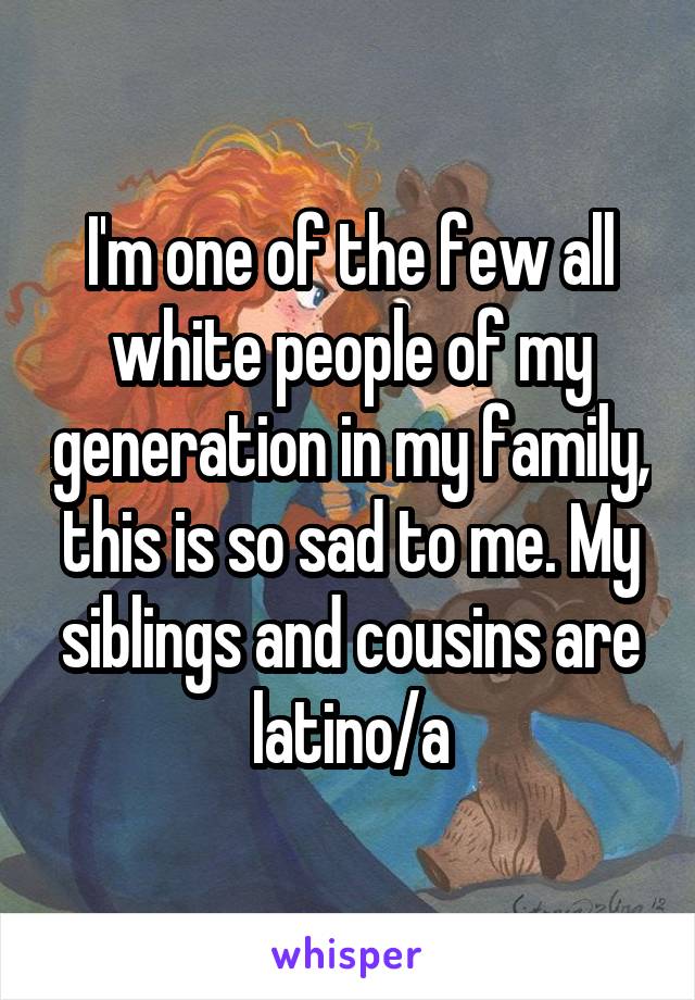 I'm one of the few all white people of my generation in my family, this is so sad to me. My siblings and cousins are latino/a