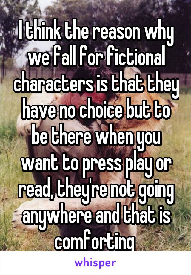 I think the reason why we fall for fictional characters is that they have no choice but to be there when you want to press play or read, they're not going anywhere and that is comforting 