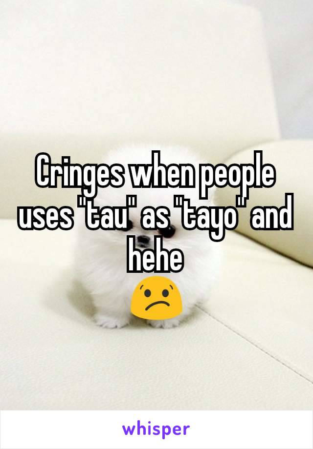 Cringes when people uses "tau" as "tayo" and hehe
😕