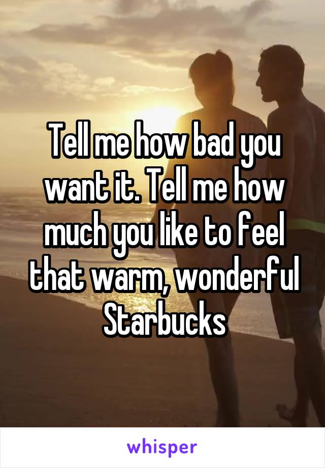 Tell me how bad you want it. Tell me how much you like to feel that warm, wonderful Starbucks