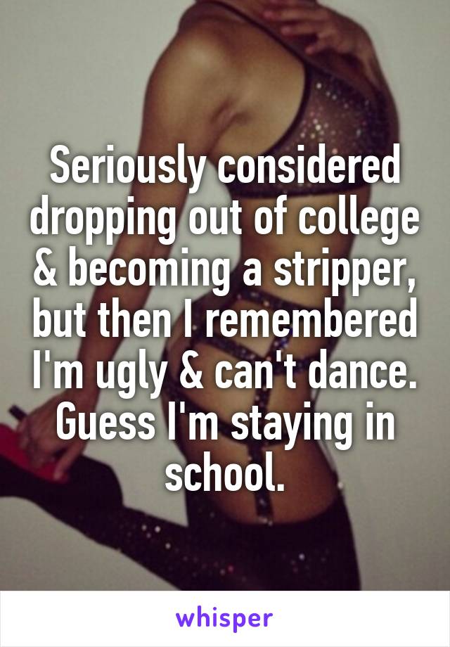 Seriously considered dropping out of college & becoming a stripper, but then I remembered I'm ugly & can't dance. Guess I'm staying in school.