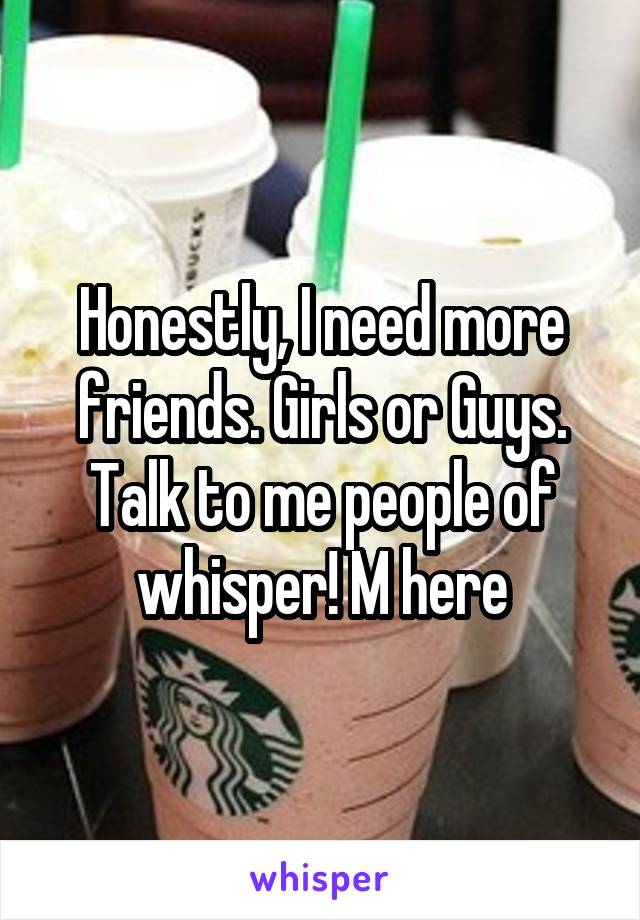 Honestly, I need more friends. Girls or Guys. Talk to me people of whisper! M here