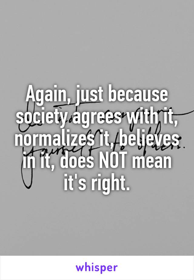 Again, just because society agrees with it, normalizes it, believes in it, does NOT mean it's right.