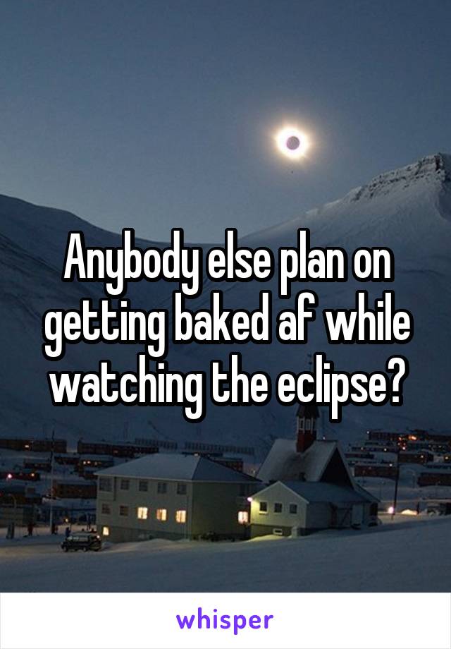 Anybody else plan on getting baked af while watching the eclipse?