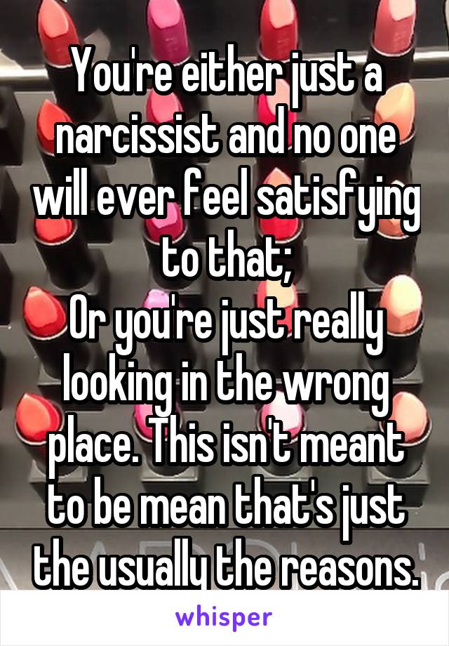 You're either just a narcissist and no one will ever feel satisfying to that;
Or you're just really looking in the wrong place. This isn't meant to be mean that's just the usually the reasons.